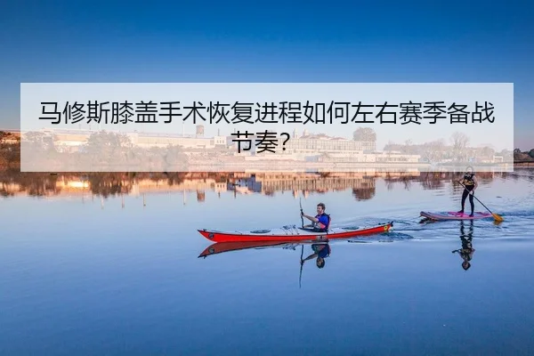 马修斯膝盖手术恢复进程如何左右赛季备战节奏？